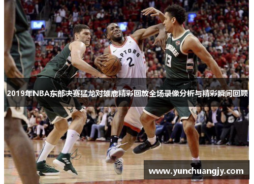 2019年NBA东部决赛猛龙对雄鹿精彩回放全场录像分析与精彩瞬间回顾