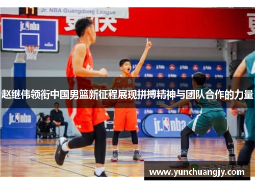 赵继伟领衔中国男篮新征程展现拼搏精神与团队合作的力量