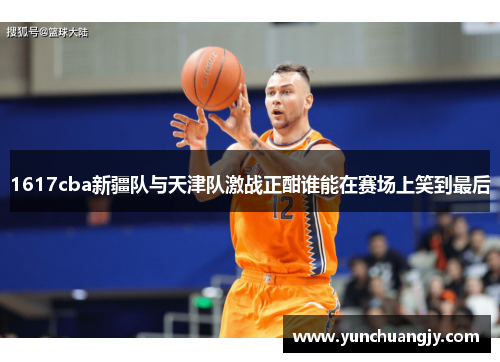 1617cba新疆队与天津队激战正酣谁能在赛场上笑到最后