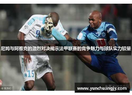 尼姆与阿雅克的激烈对决揭示法甲联赛的竞争魅力与球队实力较量